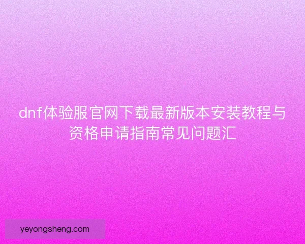 dnf体验服官网下载最新版本安装教程与资格申请指南常见问题汇